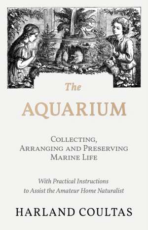 The Aquarium - Collecting, Arranging and Preserving Marine Life - With Practical Instructions to Assist the Amateur Home Naturalist de Harland Coultas