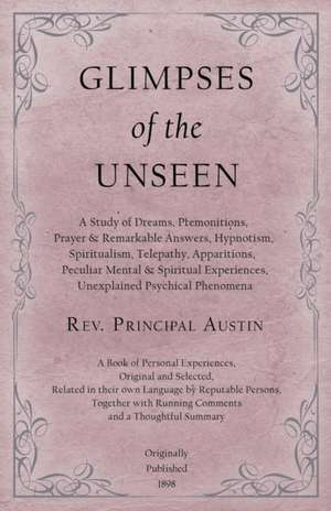 Glimpses of the Unseen - A Study of Dreams, Premonitions, Prayer and Remarkable Answers, Hypnotism, Spiritualism, Telepathy, Apparitions, Peculiar Mental and Spiritual Experiences, Unexplained Psychical Phenomena de Rev. Principal Austin