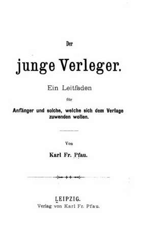 Der Junge Verleger, Ein Leitfaden Fur Anfanger Und Solche, Welche Sich Dem Verlage Zuwenden Wollen de Karl Fr Pfau