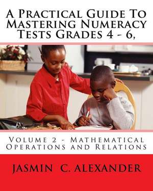 A Practical Guide to Mastering Numeracy Tests Grades 4 - 6, Volume 2 - Mathematical Operations and Relations de Jasmin C. Alexander