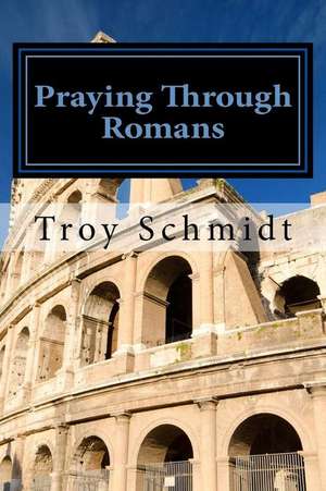 Praying Through Romans de Troy Schmidt