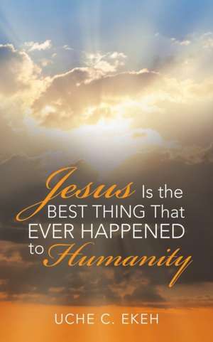 Jesus Is the Best Thing That Ever Happened to Humanity de Uche C. Ekeh