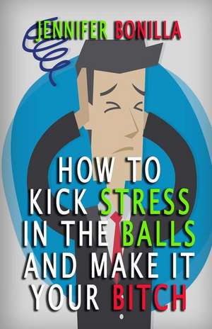 How to Kick Stress in the Balls and Make It Your Bitch de Jennifer Bonilla