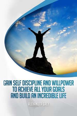 Gain Self Discipline and Willpower to Achieve All Your Goals and Build an Incredible Life de Alexander Grey