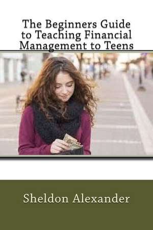 The Beginners Guide to Teaching Financial Management to Teens de Sheldon Alexander