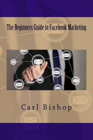 The Beginners Guide to Facebook Marketing de Carl Bishop