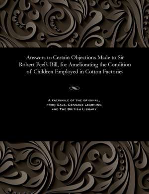 Answers to Certain Objections Made to Sir Robert Peel's Bill, for Ameliorating the Condition of Children Employed in Cotton Factories de Various