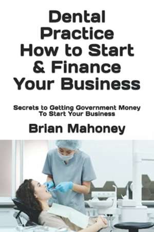 Dental Practice How to Start & Finance Your Business de Brian Mahoney