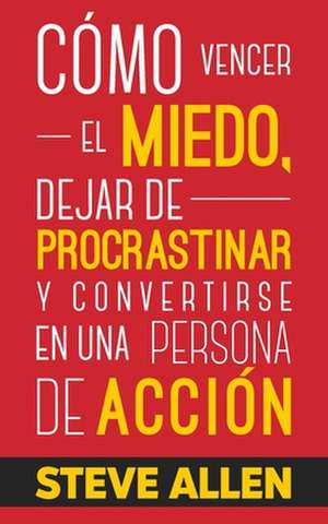 Como Vencer El Miedo, Dejar de Procrastinar y Convertirse En Una Persona de Accion de Steve Allen