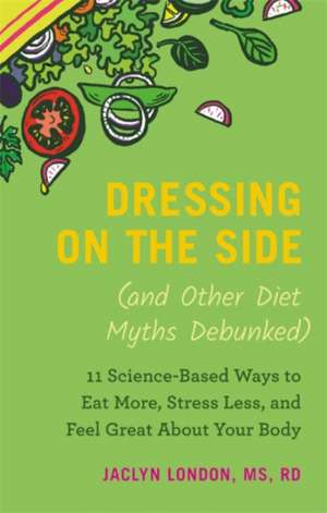 Dressing on the Side (and Other Diet Myths Debunked): 11 Science-Based Ways to Eat More, Stress Less, and Feel Great about Your Body de Jaclyn London