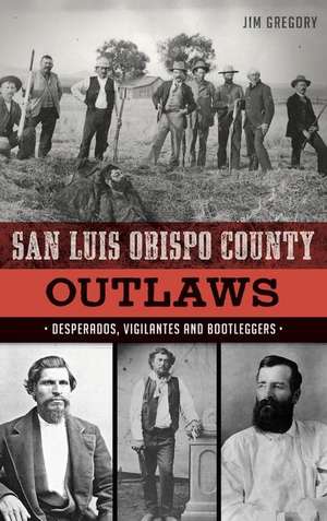 San Luis Obispo County Outlaws: Desperados, Vigilantes and Bootleggers de Jim Gregory