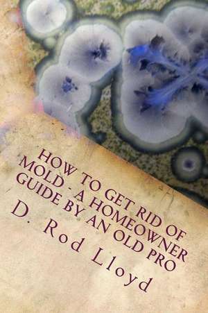 How to Get Rid of Mold - A Homeowner Guide by an Old Pro de Lloyd, D. Rod