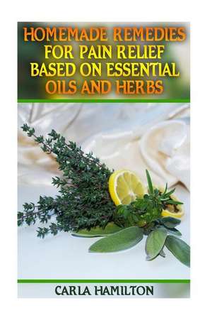 Homemade Remedies for Pain Relief Based on Essential Oils and Herbs de Hamilton, Carla