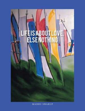 Life Is About Love, Else Nothing de Madhu Swarup