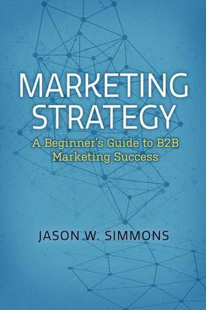 Marketing Strategy: A Beginner's Guide to B2B Marketing Success: Volume 1 de Jason W. Simmons