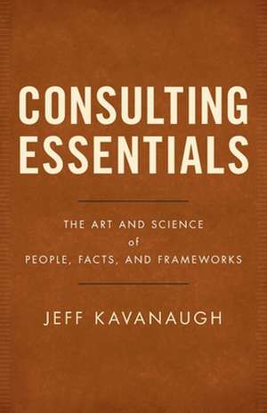 Consulting Essentials: The Art and Science of People, Facts, and Frameworks de Jeff Kavanaugh