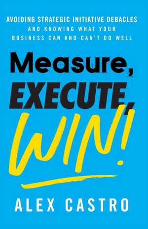 Measure, Execute, Win: Avoiding Strategic Initiative Debacles and Knowing What Your Business Can and Can't Do Well de Alex Castro