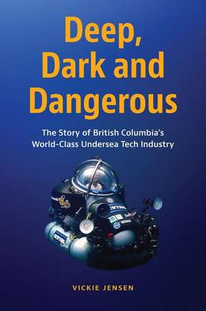 Deep, Dark and Dangerous: The Story of British Columbia's World-Class Undersea Tech Industry de Vickie Jensen