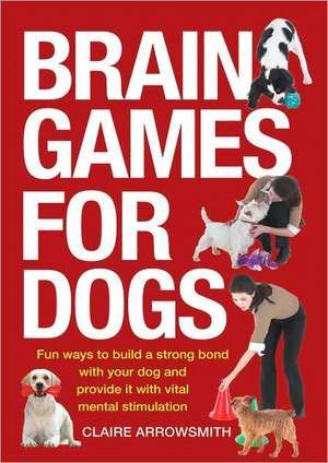 Brain Games for Dogs: Fun Ways to Build a Strong Bond with Your Dog and Provide It with Vital Mental Stimulation de Claire Arrowsmith