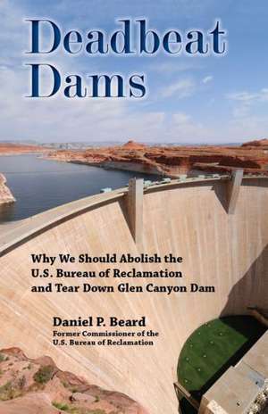 Deadbeat Dams: Why We Should Abolish the U.S. Bureau of Reclamation and Tear Down Glen Canyon Dam de Daniel P. Beard