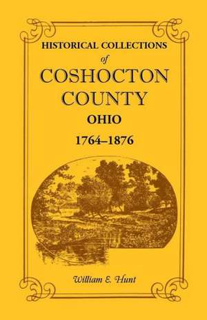 Historical Collections of Coshocton County, Ohio a Complete Panorama of the County, from the Time of the Earliest Known Occupants of the Territory Unt de William E. Hunt