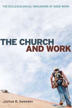 The Church and Work: The Ecclesiological Grounding of Good Work de Joshua R. Sweeden