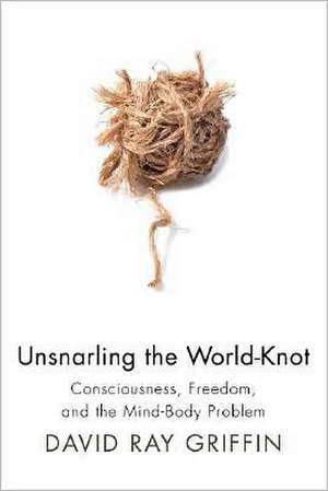 Unsnarling the World-Knot: Consciousness, Freedom, and the Mind-Body Problem de David Ray Griffin