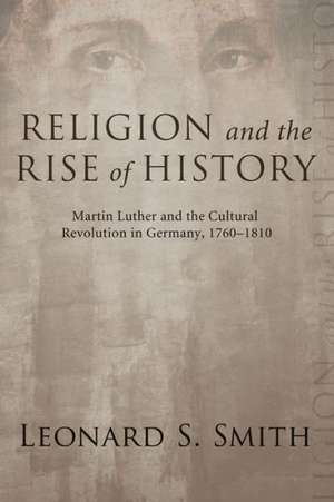 Religion and the Rise of History: Martin Luther and the Cultural Revolution in Germany, 1760-1810 de Leonard S. Smith