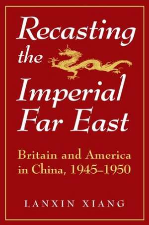 Recasting the Imperial Far East: Britain and America in China, 1945-50 de Lanxin Xiang