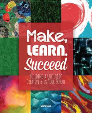 Make, Learn, Succeed: Building a Culture of Creativity in Your School de Mark Gura