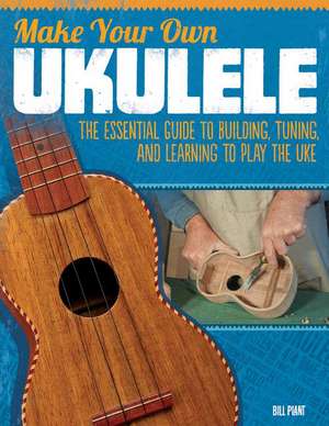 Make Your Own Ukulele: The Essential Guide to Building, Tuning, and Learning to Play the Uke de Bill Plant