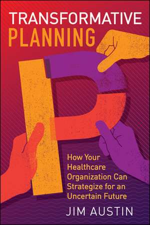 Transformative Planning: How Your Healthcare Organization Can Strategize for an Uncertain Future de Jim Austin