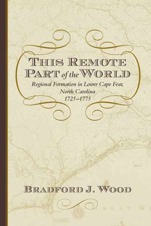 This Remote Part of the World: Regional Formation in Lower Cape Fear, North Carolina, 1725-1775 de Bradford J. Wood