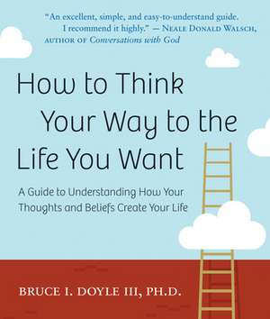 How to Think Your Way to the Life You Want: A Guide to Understanding How Your Thoughts and Beliefs Create Your Life de Bruce Doll