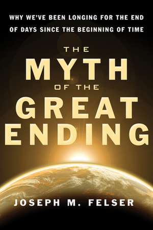 The Myth of the Great Ending: Why We've Been Longing for the End of Days Since the Beginning of Time de Joseph M. Felser