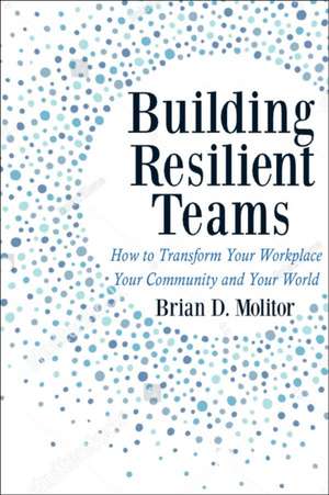 Building Resilient Teams: How to Transform Your Workplace, Your Community and Your Wor de Brian Molitor