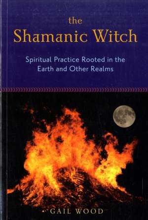 The Shamanic Witch: Spiritual Practice Rooted in the Earth and Other Realms de Gail Wood