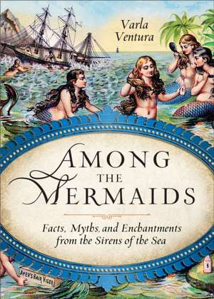 Among the Mermaids: Facts, Myths, and Enchantments from the Sirens of the Sea de Varla Ventura