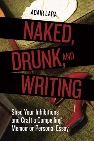 Naked, Drunk, and Writing: Shed Your Inhibitions and Craft a Compelling Memoir or Personal Essay de Adair Lara