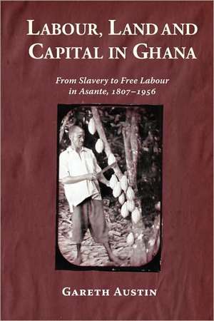 Labour, Land and Capital in Ghana – From Slavery to Free Labour in Asante, 1807–1956 de Gareth Austin