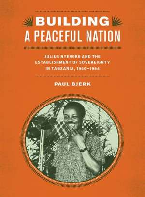 Building a Peaceful Nation – Julius Nyerere and the Establishment of Sovereignty in Tanzania, 1960–1964 de Paul Bjerk