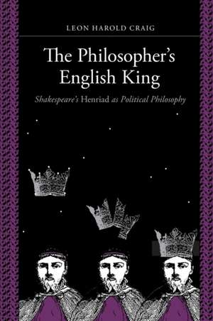 The Philosopher′s English King – Shakespeare′s "Henriad" as Political Philosophy de Leon Harold Craig