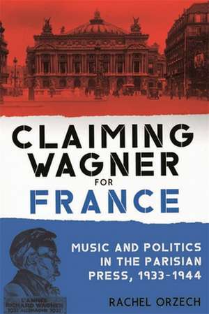 Claiming Wagner for France – Music and Politics in the Parisian Press, 1933–1944 de Rachel Orzech