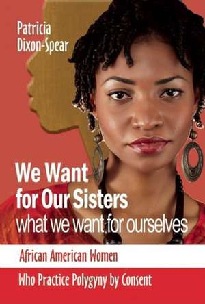 We Want for Our Sisters What We Want for Ourselves: African American Women Who Practice Polygyny by Consent de Patricia Dixon-Spear