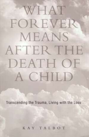 What Forever Means After the Death of a Child: Transcending the Trauma, Living with the Loss de Kay Talbot