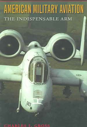 American Military Aviation: The Indispensable Arm de Charles J. Gross