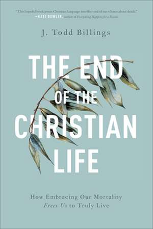 The End of the Christian Life – How Embracing Our Mortality Frees Us to Truly Live de J. Todd Billings