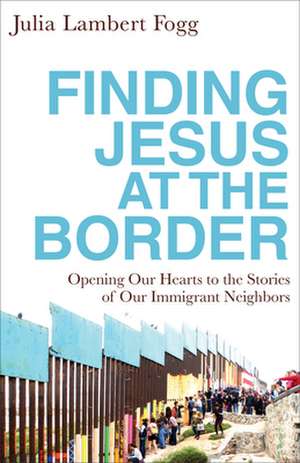 Finding Jesus at the Border – Opening Our Hearts to the Stories of Our Immigrant Neighbors de Julia Lambert Fogg