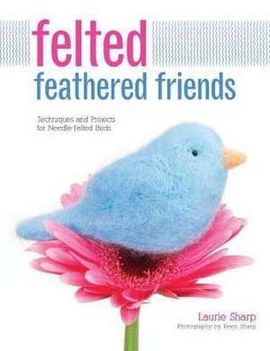 Felted Feathered Friends: Techniques and Projects for Needle-Felted Birds de Laurie Sharp