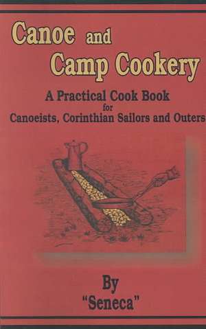 Canoe and Camp Cookery: A Practical Cook Book for Canoeists, Corinthian Sailors and Outers de Seneca